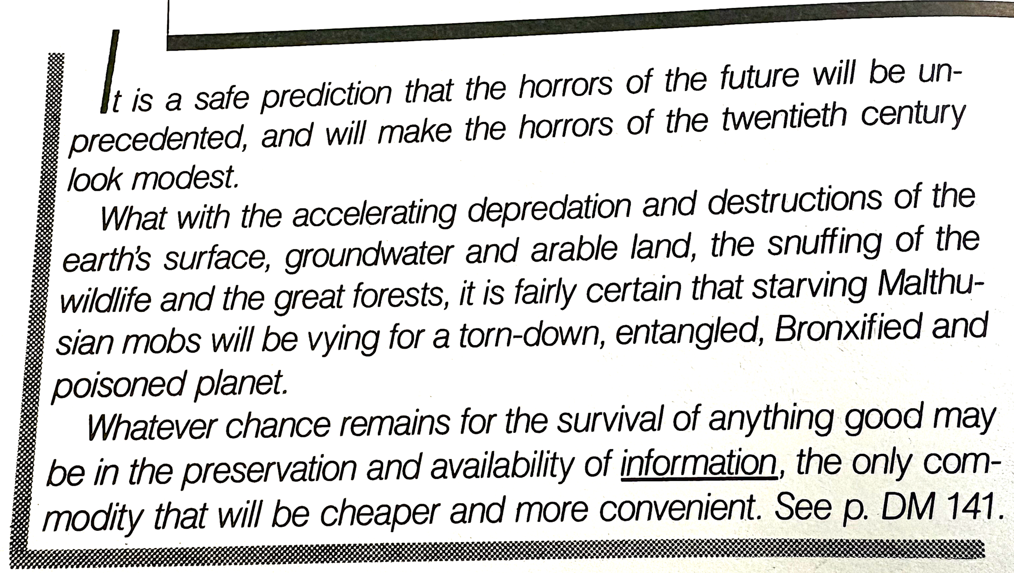 An excerpt from the book by Ted Nelson Computer Lib/Dream Machines. It reads, 'It is a safe prediction that the horrors of the future will be unprecedented, and will make the horrors of the twentieth century look modest.   What with the accelerating depredation and destruction of the earth's surface, groundwater and arable land, the snuffing of the wildlife and the great forests, it is fairly certain that starving Malthusian mobs will be vying for a torn-down, entangled, Broxified and poisoned planet.   Whatever chance remains for the survival of anything good may be in the preservation and availabilioty of information, the only commodity that will be cheaper and more convenient. See p. DM 141
